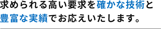 求められる高い要求を確かな技術と豊富な実績でお応えいたします。